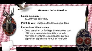 Au menu cette semaine

• L’actu mise à nu :
  – 10.000 vues pour l’IMC
• Point de vue : Quelques tendances pour Jean
• Innovations et tendances :
   – Cette semaine, un florilège d’innovations pour
     célébrer le départ de Jean Allary vers de
     nouvelles aventures, sélectionnées par ses
     copines et copains de Né Kid et Red Guy
 