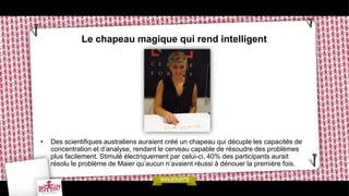 Le chapeau magique qui rend intelligent




•   Des scientifiques australiens auraient créé un chapeau qui décuple les capacités de
    concentration et d’analyse, rendant le cerveau capable de résoudre des problèmes
    plus facilement. Stimulé électriquement par celui-ci, 40% des participants aurait
    résolu le problème de Maier qu’aucun n’avaient réussi à dénouer la première fois.
 