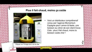 Plus il fait chaud, moins ça coûte


                                        • Voici un distributeur compréhensif
                                          conçu par l’agence Momentum
                                          Espagne pour Lemon & Nada, une
                                          boisson au citron de son client Coca-
                                          Cola : plus il fait chaud, moins la
                                          boisson coûte cher !




Cliquez sur l’image pour voir le site
 