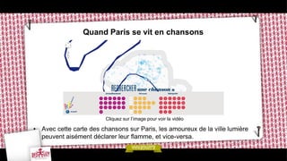 Quand Paris se vit en chansons




                         Cliquez sur l’image pour voir la vidéo

• Avec cette carte des chansons sur Paris, les amoureux de la ville lumière
  peuvent aisément déclarer leur flamme, et vice-versa.
 