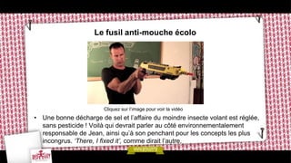 Le fusil anti-mouche écolo




                        Cliquez sur l’image pour voir la vidéo
• Une bonne décharge de sel et l’affaire du moindre insecte volant est réglée,
  sans pesticide ! Voilà qui devrait parler au côté environnementalement
  responsable de Jean, ainsi qu’à son penchant pour les concepts les plus
  incongrus. ‘There, I fixed it’, comme dirait l’autre.
 