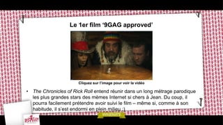 Le 1er film ‘9GAG approved’




                      Cliquez sur l’image pour voir la vidéo

• The Chronicles of Rick Roll entend réunir dans un long métrage parodique
  les plus grandes stars des mèmes Internet si chers à Jean. Du coup, il
  pourra facilement prétendre avoir suivi le film – même si, comme à son
  habitude, il s’est endormi en plein milieu ;)
 