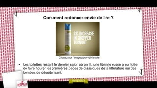 Comment redonner envie de lire ?




                            Cliquez sur l’image pour voir le site

• Les toilettes restant le dernier salon où on lit, une librairie russe a eu l’idée
  de faire figurer les premières pages de classiques de la littérature sur des
  bombes de désodorisant.
 