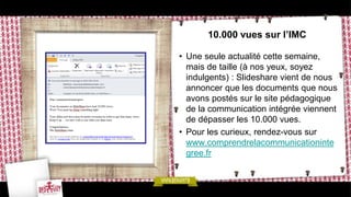 10.000 vues sur l’IMC

• Une seule actualité cette semaine,
  mais de taille (à nos yeux, soyez
  indulgents) : Slideshare vient de nous
  annoncer que les documents que nous
  avons postés sur le site pédagogique
  de la communication intégrée viennent
  de dépasser les 10.000 vues.
• Pour les curieux, rendez-vous sur
  www.comprendrelacommunicationinte
  gree.fr
 