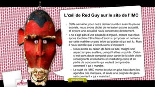 L’œil de Red Guy sur le site de l’IMC
• Cette semaine, pour notre dernier numéro avant la pause
  estivale, nous avons choisi de ne traiter qu’une actualité,
  et encore une actualité nous concernant directement.
• Il ne s’agit pas d’une poussée d’orgueil, encore que nous
  ayons tout lieu d’être fiers d’avoir su proposer un contenu
  sur cette matière un peu aride qui plaise et qui soit lu. Mais
  il nous semble que 2 conclusions s’imposent :
     – Nous avons eu raison de faire ce site, malgré son
       aspect un peu austère, puisqu’il attire un public. Celui-
       ci est sans doute composé pour partie de la cible visée
       (enseignants et étudiants en marketing-com) et en
       partie de concurrents qui veulent comprendre
       comment « ça » marche.
     – Le sujet de l’IMC monte de plus en plus haut dans les
       agendas des marques, et seule une poignée de gens
       sait comment « ça » marche !...
 