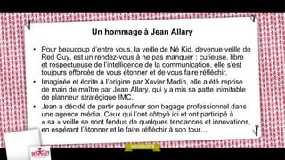 Un hommage à Jean Allary

• Pour beaucoup d’entre vous, la veille de Né Kid, devenue veille de
  Red Guy, est un rendez-vous à ne pas manquer : curieuse, libre
  et respectueuse de l’intelligence de la communication, elle s’est
  toujours efforcée de vous étonner et de vous faire réfléchir.
• Imaginée et écrite à l’origine par Xavier Modin, elle a été reprise
  de main de maître par Jean Allary, qui y a mis sa patte inimitable
  de planneur stratégique IMC.
• Jean a décidé de partir peaufiner son bagage professionnel dans
  une agence média. Ceux qui l’ont côtoyé ici et ont participé à
  « sa » veille se sont fendus de quelques tendances et innovations,
  en espérant l’étonner et le faire réfléchir à son tour…
 