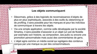 Les objets communiquent

• Désormais, grâce à des logiciels de reconnaissance d’objets de
  plus en plus sophistiqués, associés à des outils du datamining et
  de profiling, il sera possible pour les marques et pour les individus
  de communiquer à travers les objets.
• Via une simple application, comme celle développée par la société
  Smartzy, il sera possible d’associer à un objet (un pot de Nutella
  par exemple) son histoire, sa composition, ses pubs ou encore une
  promotion personnalisée mais aussi des commentaires de gens.
• L’objet agira comme un média social qui agrègera des contenus
  conçus par une marque ou par des consommateurs.
 