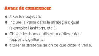 Avant de commencer
● Fixer les objectifs.
● Inclure la veille dans la stratégie digital
(exemple: Hashtags, etc..).
● Choisir les bons outils pour délivrer des
rapports signifiants.
● altérer la stratégie selon ce que dicte la veille.
 