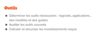 Outils
● Déterminer les outils nécessaires - logiciels, applications ,
des modèles et des guides
● Auditer les outils courants
● Calculer et sécuriser les investissements requis
 