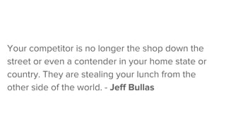 Your competitor is no longer the shop down the
street or even a contender in your home state or
country. They are stealing your lunch from the
other side of the world. - Jeff Bullas
 