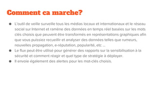 Comment ca marche?
● L'outil de veille surveille tous les médias locaux et internationaux et le réseau
social sur Internet et ramène des données en temps réel basées sur les mots
clés choisis que peuvent être transformés en représentations graphiques afin
que vous puissiez recueillir et analyser des données telles que rumeurs,
nouvelles propagation, e-réputation, popularité, etc ...
● Le flux peut être utilisé pour générer des rapports sur la sensibilisation à la
sécurité et comment réagir et quel type de stratégie à déployer.
● Il envoie également des alertes pour les mot-clés choisis.
 