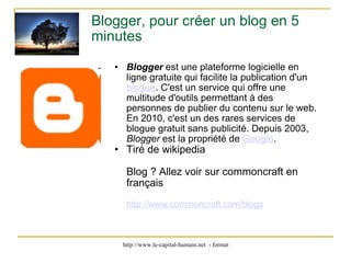 Blogger, pour créer un blog en 5 minutes Blogger  est une plateforme logicielle en ligne gratuite qui facilite la publication d'un  blogue . C'est un service qui offre une multitude d'outils permettant à des personnes de publier du contenu sur le web. En 2010, c'est un des rares services de blogue gratuit sans publicité. Depuis 2003,  Blogger  est la propriété de  Google . Tiré de wikipedia Blog ? Allez voir sur commoncraft en français http://www.commoncraft.com/blogs 