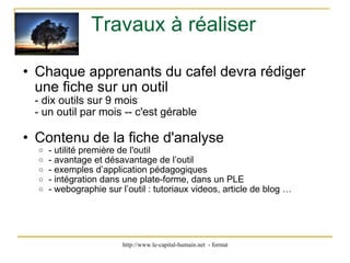 Travaux à réaliser Chaque apprenants du cafel devra rédiger une fiche sur un outil - dix outils sur 9 mois  - un outil par mois -- c'est gérable Contenu de la fiche d'analyse - utilité première de l'outil  - avantage et désavantage de l’outil - exemples d’application pédagogiques - intégration dans une plate-forme, dans un PLE - webographie sur l’outil : tutoriaux videos, article de blog … 