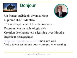 Bonjour  Un franco-québécois vivant à Metz Diplômé H.E.C Montréal 15 ans d’expérience à titre de formateur Programmeur en technologie web Création de cinq projets e-learning avec Moodle Ingénieur pédagogique http://le-capital-humain.net   mon site web Votre tuteur technique pour votre projet elearning 