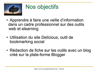 Nos objectifs Apprendre à faire une veille d’information       dans un cadre professionnel sur des outils   web et elearning        Utilisation du site Delicious, outil de bookmarking social Rédaction de fiche sur les outils avec un blog créé sur la plate-forme Blogger  