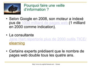 Pourquoi faire une veille d’information ? Selon Google en 2008, son moteur a indexé pus de  1000 milliard de pages web  (1 milliard en 2000 comme indication). La consultante  Jane Hart répertorie plus de 2000 outils TICE/ elearning Certains experts prédisent que le nombre de pages web double tous les quatre ans.  