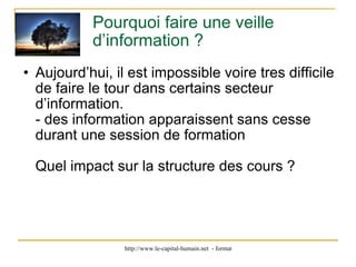 Pourquoi faire une veille d’information ? Aujourd’hui, il est impossible voire tres difficile de faire le tour dans certains secteur d’information. - des information apparaissent sans cesse durant une session de formation Quel impact sur la structure des cours ? 