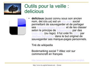 Outils pour la veille : delicious delicious  (aussi connu sous son ancien nom, del.icio.us) est un  site web   social  permettant de sauvegarder et de partager ses  marque-pages Internet  et de les classer selon le principe de  folksonomie  par des  mots clés  (ou  tags ). Il fut créé fin  2003  par  Joshua Schachter  dans le but originel de sauvegarder ses marque-pages personnels.  Tiré de wikipedia Bookmarking social ? Allez voir sur commoncraft en français http://www.commoncraft.com/bookmarking-plain-english   