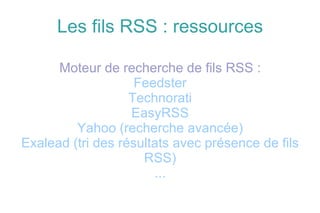 Les fils RSS : ressources Moteur de recherche de fils RSS : Feedster Technorati EasyRSS Yahoo (recherche avancée) Exalead (tri des résultats avec présence de fils RSS) ... 