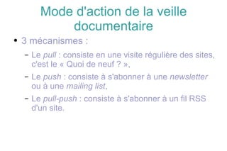 Mode d'action de la veille documentaire 3 mécanismes : Le  pull  : consiste en une visite régulière des sites, c'est le « Quoi de neuf ? », Le  push  : consiste à s'abonner à une  newsletter  ou à une  mailing list , Le  pull-push  : consiste à s'abonner à un fil RSS d'un site. 