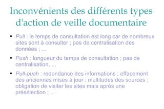Inconvénients des différents types d'action de veille documentaire Pull  : le temps de consultation est long car de nombreux sites sont à consulter ; pas de centralisation des données ; ... Push  : longueur du temps de consultation ; pas de centralisation, ... Pull-push  : redondance des informations ; effacement des anciennes mises à jour ; multitudes des sources ; obligation de visiter les sites mais après une présélection ; ... 
