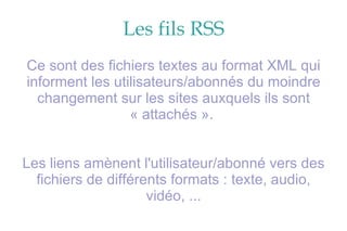 Les fils RSS Ce sont des fichiers textes au format XML qui informent les utilisateurs/abonnés du moindre changement sur les sites auxquels ils sont « attachés ».  Les liens amènent l'utilisateur/abonné vers des fichiers de différents formats : texte, audio, vidéo, ... 
