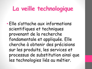 La veille technologique
• Elle s’attache aux informations
scientifiques et techniques
provenant de la recherche
fondamentale et appliquée. Elle
cherche à obtenir des précisions
sur les produits, les services et
processus de substitution ainsi que
les technologies liés au métier.
 