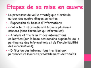 Etapes de sa mise en œuvre
• Le processus de veille stratégique s'articule
autour des quatre étapes suivantes :
• - Expression du besoin d'informations.
• - Collecte d'informations à travers plusieurs
sources (tant formelles qu'informelles).
• - Analyse et traitement des informations
collectées (sur la base des besoins exprimés, de la
pertinence des informations et de l'exploitabilité
des informations).
• - Diffusion des informations traitées aux
personnes ressources préalablement identifiées.
 