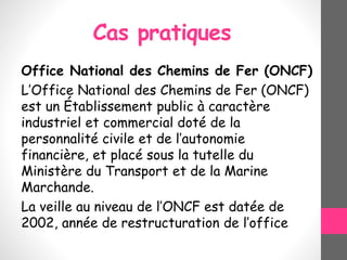 Cas pratiques
Office National des Chemins de Fer (ONCF)
L’Office National des Chemins de Fer (ONCF)
est un Établissement public à caractère
industriel et commercial doté de la
personnalité civile et de l’autonomie
financière, et placé sous la tutelle du
Ministère du Transport et de la Marine
Marchande.
La veille au niveau de l’ONCF est datée de
2002, année de restructuration de l’office
 