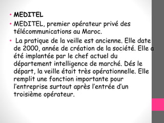 • MEDITEL
• MEDITEL, premier opérateur privé des
télécommunications au Maroc.
• La pratique de la veille est ancienne. Elle date
de 2000, année de création de la société. Elle a
été implantée par le chef actuel du
département intelligence de marché. Dés le
départ, la veille était très opérationnelle. Elle
remplit une fonction importante pour
l’entreprise surtout après l’entrée d’un
troisième opérateur.
 