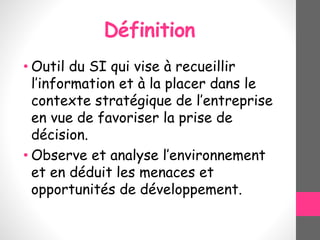 Définition
• Outil du SI qui vise à recueillir
l’information et à la placer dans le
contexte stratégique de l’entreprise
en vue de favoriser la prise de
décision.
• Observe et analyse l’environnement
et en déduit les menaces et
opportunités de développement.
 