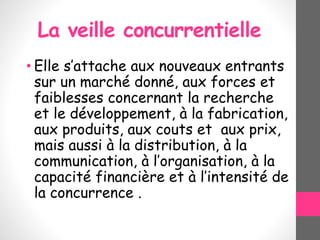 La veille concurrentielle
• Elle s’attache aux nouveaux entrants
sur un marché donné, aux forces et
faiblesses concernant la recherche
et le développement, à la fabrication,
aux produits, aux couts et aux prix,
mais aussi à la distribution, à la
communication, à l’organisation, à la
capacité financière et à l’intensité de
la concurrence .
 