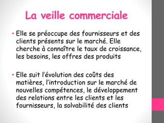 La veille commerciale
• Elle se préoccupe des fournisseurs et des
clients présents sur le marché. Elle
cherche à connaître le taux de croissance,
les besoins, les offres des produits
• Elle suit l’évolution des coûts des
matières, l’introduction sur le marché de
nouvelles compétences, le développement
des relations entre les clients et les
fournisseurs, la solvabilité des clients
 