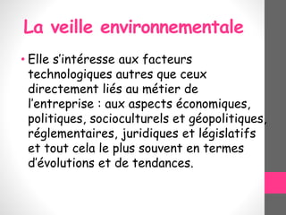 La veille environnementale
• Elle s’intéresse aux facteurs
technologiques autres que ceux
directement liés au métier de
l’entreprise : aux aspects économiques,
politiques, socioculturels et géopolitiques,
réglementaires, juridiques et législatifs
et tout cela le plus souvent en termes
d’évolutions et de tendances.
 