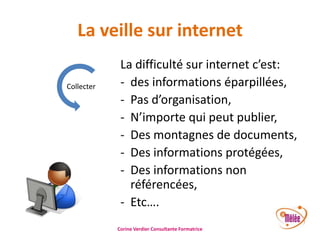 La veille sur internet
Collecter

La difficulté sur internet c’est:
- des informations éparpillées,
- Pas d’organisation,
- N’importe qui peut publier,
- Des montagnes de documents,
- Des informations protégées,
- Des informations non
référencées,
- Etc….
Corine Verdier Consultante Formatrice

 