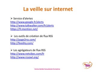 La veille sur internet
 Service d’alertes
http://www.google.fr/alerts
http://www.talkwalker.com/fr/alerts
https://fr.mention.net/
 Les outils de création de flux RSS
http://page2rss.com/
http://feedity.com/
 Les agrégateurs de flux RSS
http://www.netvibes.com/fr
http://www.rssowl.org/

Corine Verdier Consultante Formatrice

 