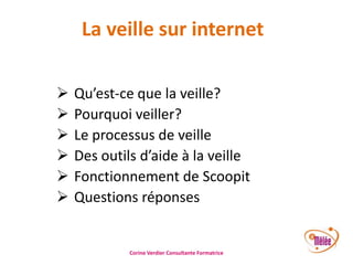La veille sur internet







Qu’est-ce que la veille?
Pourquoi veiller?
Le processus de veille
Des outils d’aide à la veille
Fonctionnement de Scoopit
Questions réponses

Corine Verdier Consultante Formatrice

 