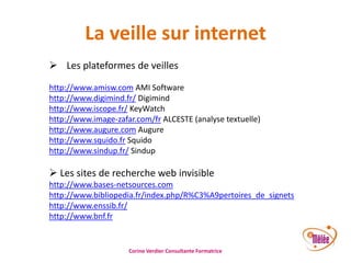 La veille sur internet
 Les plateformes de veilles
http://www.amisw.com AMI Software
http://www.digimind.fr/ Digimind
http://www.iscope.fr/ KeyWatch
http://www.image-zafar.com/fr ALCESTE (analyse textuelle)
http://www.augure.com Augure
http://www.squido.fr Squido
http://www.sindup.fr/ Sindup

 Les sites de recherche web invisible
http://www.bases-netsources.com
http://www.bibliopedia.fr/index.php/R%C3%A9pertoires_de_signets
http://www.enssib.fr/
http://www.bnf.fr

Corine Verdier Consultante Formatrice

 