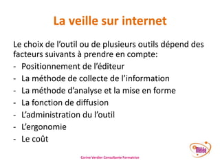 La veille sur internet
Le choix de l’outil ou de plusieurs outils dépend des
facteurs suivants à prendre en compte:
- Positionnement de l’éditeur
- La méthode de collecte de l’information
- La méthode d’analyse et la mise en forme
- La fonction de diffusion
- L’administration du l’outil
- L’ergonomie
- Le coût
Corine Verdier Consultante Formatrice

 