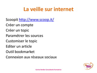 La veille sur internet
Scoopit http://www.scoop.it/
Créer un compte
Créer un topic
Paramétrer les sources
Customiser le topic
Editer un article
Outil bookmarket
Connexion aux réseaux sociaux
Corine Verdier Consultante Formatrice

 