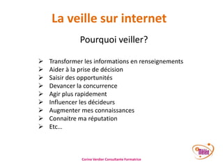 La veille sur internet
Pourquoi veiller?










Transformer les informations en renseignements
Aider à la prise de décision
Saisir des opportunités
Devancer la concurrence
Agir plus rapidement
Influencer les décideurs
Augmenter mes connaissances
Connaitre ma réputation
Etc…

Corine Verdier Consultante Formatrice

 