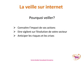 La veille sur internet
Pourquoi veiller?
 Connaitre l’impact de vos actions
 Etre vigilent sur l’évolution de votre secteur
 Anticiper les risques et les crises

Corine Verdier Consultante Formatrice

 