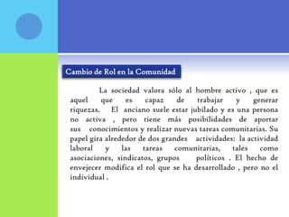 Cambio de Rol en la Comunidad

          La sociedad valora sólo al hombre activo , que es
 aquel    que     es    capaz     de  trabajar    y    generar
 riquezas. El anciano suele estar jubilado y es una persona
 no activa , pero tiene más posibilidades de aportar
 sus conocimientos y realizar nuevas tareas comunitarias. Su
 papel gira alrededor de dos grandes actividades: la actividad
 laboral    y    las   tareas    comunitarias,   tales   como
 asociaciones, sindicatos, grupos     políticos . El hecho de
 envejecer modifica el rol que se ha desarrollado , pero no el
 individual .
 