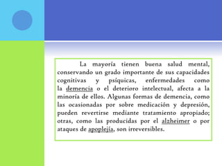 La mayoría tienen buena salud mental,
conservando un grado importante de sus capacidades
cognitivas y psíquicas, enfermedades como
la demencia o el deterioro intelectual, afecta a la
minoría de ellos. Algunas formas de demencia, como
las ocasionadas por sobre medicación y depresión,
pueden revertirse mediante tratamiento apropiado;
otras, como las producidas por el alzheimer o por
ataques de apoplejía, son irreversibles.
 