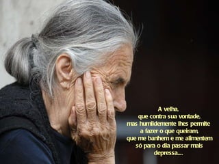 A velha,  que contra sua vontade, mas humildemente lhes permite  a fazer o que queiram, que me banhem e me alimentem só para o dia passar mais depressa... .   