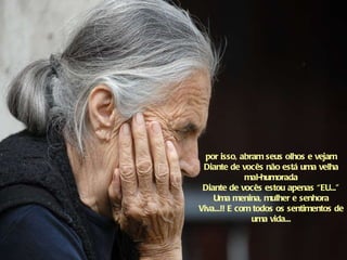por isso, abram seus olhos e vejam Diante de vocês não está uma velha mal-humorada Diante de vocês estou apenas “EU...” Uma menina, mulher e senhora Viva...!! E com todos os sentimentos de uma vida... 