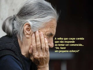 A velha que cospe comida que não responde  ao tentar ser convencida... “De, fazer  um pequeno esforço?"   