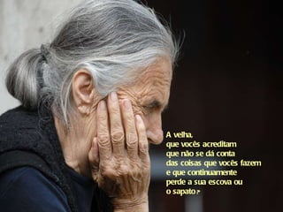 A velha,  que vocês acreditam  que não se dá conta  das coisas que vocês fazem  e que continuamente  perde a sua escova ou  o sapato  ? 