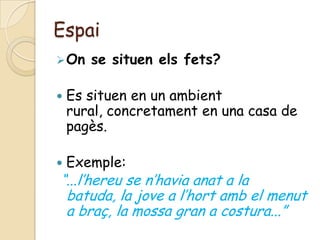 Espai
 On   se situen els fets?

   Es situen en un ambient
    rural, concretament en una casa de
    pagès.

   Exemple:
“...l’hereu se n’havia anat a la
 batuda, la jove a l’hort amb el menut
 a braç, la mossa gran a costura...”
 