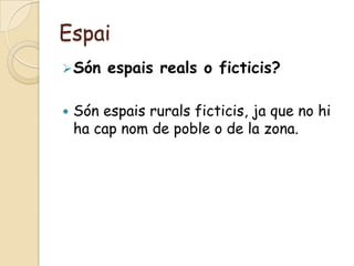 Espai
 Són    espais reals o ficticis?

   Són espais rurals ficticis, ja que no hi
    ha cap nom de poble o de la zona.
 